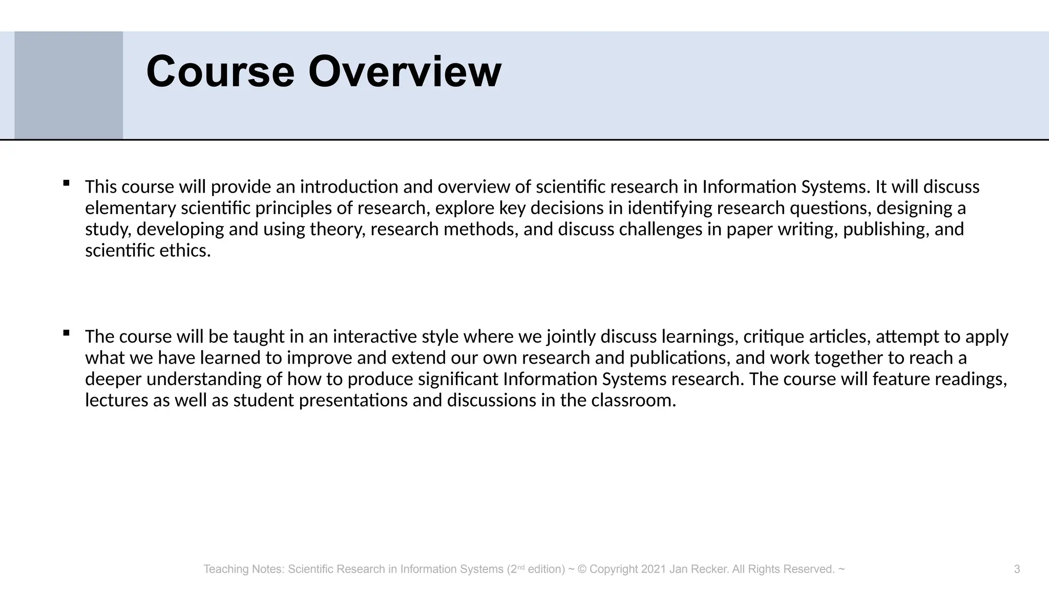 3
 This course will provide an introduction and overview of scientific research in Information Systems. It will discuss
elementary scientific principles of research, explore key decisions in identifying research questions, designing a
study, developing and using theory, research methods, and discuss challenges in paper writing, publishing, and
scientific ethics.
 The course will be taught in an interactive style where we jointly discuss learnings, critique articles, attempt to apply
what we have learned to improve and extend our own research and publications, and work together to reach a
deeper understanding of how to produce significant Information Systems research. The course will feature readings,
lectures as well as student presentations and discussions in the classroom.
Course Overview
Teaching Notes: Scientific Research in Information Systems (2nd
edition) ~ © Copyright 2021 Jan Recker. All Rights Reserved. ~
 