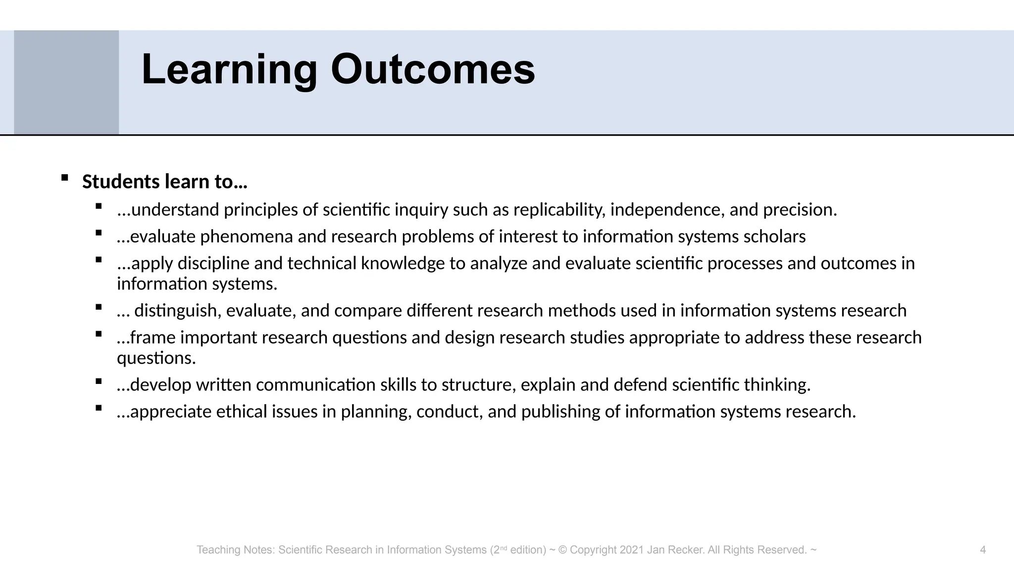 4
 Students learn to…
 ...understand principles of scientific inquiry such as replicability, independence, and precision.
 …evaluate phenomena and research problems of interest to information systems scholars
 ...apply discipline and technical knowledge to analyze and evaluate scientific processes and outcomes in
information systems.
 … distinguish, evaluate, and compare different research methods used in information systems research
 …frame important research questions and design research studies appropriate to address these research
questions.
 …develop written communication skills to structure, explain and defend scientific thinking.
 …appreciate ethical issues in planning, conduct, and publishing of information systems research.
Learning Outcomes
Teaching Notes: Scientific Research in Information Systems (2nd
edition) ~ © Copyright 2021 Jan Recker. All Rights Reserved. ~
 