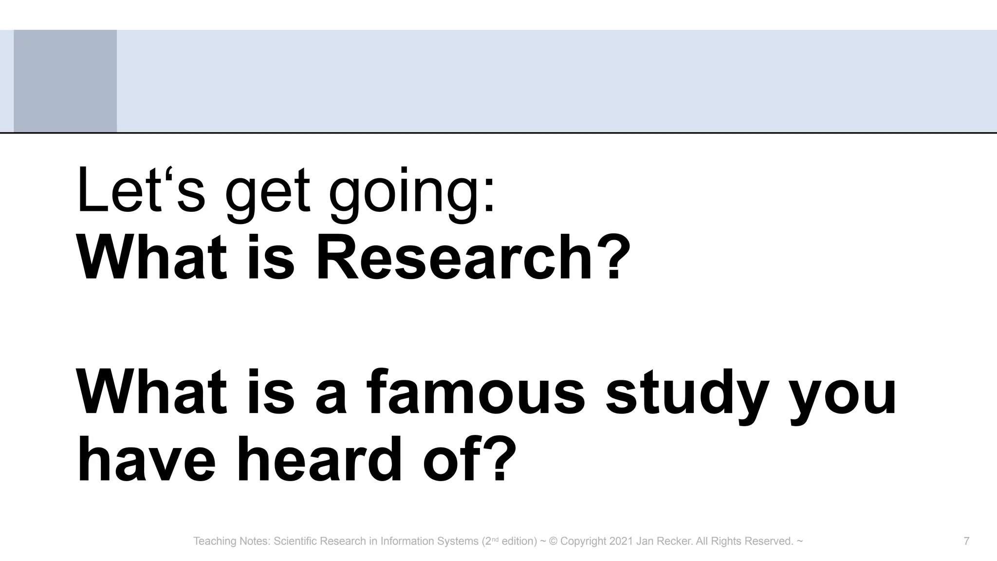 7
Let‘s get going:
What is Research?
What is a famous study you
have heard of?
Teaching Notes: Scientific Research in Information Systems (2nd
edition) ~ © Copyright 2021 Jan Recker. All Rights Reserved. ~
 