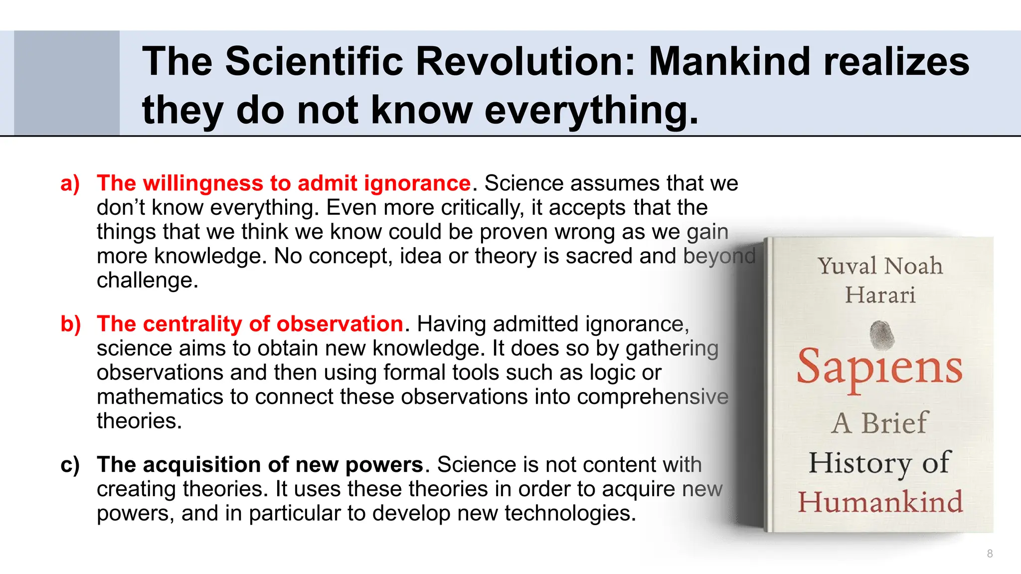 8
a) The willingness to admit ignorance. Science assumes that we
don’t know everything. Even more critically, it accepts that the
things that we think we know could be proven wrong as we gain
more knowledge. No concept, idea or theory is sacred and beyond
challenge.
b) The centrality of observation. Having admitted ignorance,
science aims to obtain new knowledge. It does so by gathering
observations and then using formal tools such as logic or
mathematics to connect these observations into comprehensive
theories.
c) The acquisition of new powers. Science is not content with
creating theories. It uses these theories in order to acquire new
powers, and in particular to develop new technologies.
The Scientific Revolution: Mankind realizes
they do not know everything.
 