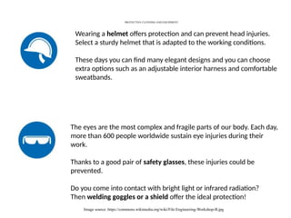 PROTECTIVE CLOTHING AND EQUIPMENT
Image source: https://commons.wikimedia.org/wiki/File:Engineering-Workshop-B.jpg
Wearing a helmet offers protection and can prevent head injuries.
Select a sturdy helmet that is adapted to the working conditions.
These days you can find many elegant designs and you can choose
extra options such as an adjustable interior harness and comfortable
sweatbands.
The eyes are the most complex and fragile parts of our body. Each day,
more than 600 people worldwide sustain eye injuries during their
work.
Thanks to a good pair of safety glasses, these injuries could be
prevented.
Do you come into contact with bright light or infrared radiation?
Then welding goggles or a shield offer the ideal protection!
 