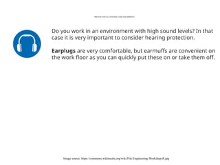 PROTECTIVE CLOTHING AND EQUIPMENT
Image source: https://commons.wikimedia.org/wiki/File:Engineering-Workshop-B.jpg
Do you work in an environment with high sound levels? In that
case it is very important to consider hearing protection.
Earplugs are very comfortable, but earmuffs are convenient on
the work floor as you can quickly put these on or take them off.
 