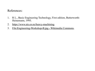 References:
1. R L., Basic Engineering Technology, First edition, Butterworth-
Heinemann, 1995.
2. https://www.aie.co.nz/heavy-machining.
3. File:Engineering-Workshop-B.jpg - Wikimedia Commons.
 