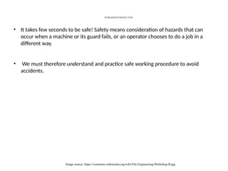WORKSHOP-INTRODUCTION
Image source: https://commons.wikimedia.org/wiki/File:Engineering-Workshop-B.jpg
• It takes few seconds to be safe! Safety means consideration of hazards that can
occur when a machine or its guard fails, or an operator chooses to do a job in a
different way.
• We must therefore understand and practice safe working procedure to avoid
accidents.
 