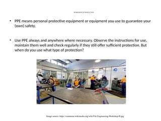 WORKSHOP-INTRODUCTION
Image source: https://commons.wikimedia.org/wiki/File:Engineering-Workshop-B.jpg
• PPE means personal protective equipment or equipment you use to guarantee your
(own) safety.
• Use PPE always and anywhere where necessary. Observe the instructions for use,
maintain them well and check regularly if they still offer sufficient protection. But
when do you use what type of protection?
 