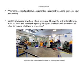 WORKSHOP-INTRODUCTION
Image source: https://commons.wikimedia.org/wiki/File:Engineering-Workshop-B.jpg
• PPE means personal protective equipment or equipment you use to guarantee your
(own) safety.
• Use PPE always and anywhere where necessary. Observe the instructions for use,
maintain them well and check regularly if they still offer sufficient protection. But
when do you use what type of protection?
 