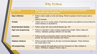 Why Python
Easy to read  Python scripts have clear syntax, simple structure and very few protocols
to remember before programming.
Easy to Maintain  Python code is easily to write and debug. Python's success is that its source code is
fairly
easy-to-maintain.
Portable  Python can run on a wide variety of Operating systems and platforms and providing the
similar interface on all platforms.
Broad Standard Libraries  Python comes with many prebuilt libraries apx. 21K
High Level programming  Python is intended to make complex programming simpler. Python deals with
memory addresses, garbage collection etc internally.
Interactive  Python provide an interactive shell to test the things before implementation. It
provide the user the direct interface with Python.
Database Interfaces  Python provides interfaces to all major commercial databases. These interfaces
are pretty easy to use.
GUI programming  Python supports GUI applications and has framework for Web. Interface to
tkinter, WXPython, DJango in Python make it .
10
 