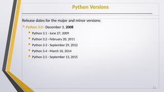 Python Versions
Release dates for the major and minor versions:
Python 3.0 - December 3, 2008
 Python 3.1 - June 27, 2009
 Python 3.2 - February 20, 2011
 Python 3.3 - September 29, 2012
 Python 3.4 - March 16, 2014
 Python 3.5 - September 13, 2015
12
 