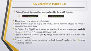 Key Changes in Python 3.0
 Python 2's print statement has been replaced by the print() function
There is only one integer type left, int.
Some methods such as map() and filter( ) return iterator objects in Python 3
instead of lists in Python 2.
In Python 3, a TypeError is raised as warning if we try to compare unorderable
types. e.g. 1 < ’ ', 0 > None are no longer valid
Python 3 provides Unicode (utf-8) strings while Python 2 has ASCII str( ) and
separate unicode( ).
A new built-in string formatting method format() replaces the % string
formatting operator.
Old: New:
14
 