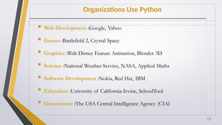Organizations Use Python
 Web Development :Google, Yahoo
 Games :Battlefield 2, Crystal Space
 Graphics :Walt Disney Feature Animation, Blender 3D
 Science :National Weather Service, NASA, Applied Maths
 Software Development :Nokia, Red Hat, IBM
 Education :University of California-Irvine, SchoolTool
 Government :The USA Central Intelligence Agency (CIA)
18
 