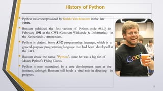 History of Python
 Python was conceptualized by Guido Van Rossum in the late
1980s.
 Rossum published the first version of Python code (0.9.0) in
February 1991 at the CWI (Centrum Wiskunde & Informatica) in
the Netherlands , Amsterdam.
 Python is derived from ABC programming language, which is a
general-purpose programming language that had been developed at
the CWI.
 Rossum chose the name "Python", since he was a big fan of
Monty Python's Flying Circus.
 Python is now maintained by a core development team at the
institute, although Rossum still holds a vital role in directing its
progress.
4
 