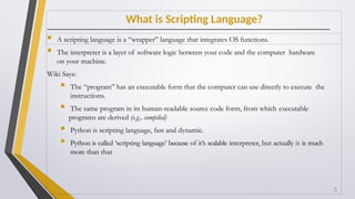 What is Scripting Language?
 A scripting language is a “wrapper” language that integrates OS functions.
 The interpreter is a layer of software logic between your code and the computer hardware
on your machine.
Wiki Says:
 The “program” has an executable form that the computer can use directly to execute the
instructions.
 The same program in its human-readable source code form, from which executable
programs are derived (e.g., compiled)
 Python is scripting language, fast and dynamic.
 Python is called ‘scripting language’ because of it’s scalable interpreter, but actually it is much
more than that
5
 