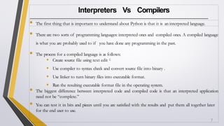Interpreters Vs Compilers
 The first thing that is important to understand about Python is that it is an interpreted language.
 There are two sorts of programming languages: interpreted ones and compiled ones. A compiled language
is what you are probably used to if you have done any programming in the past.
 The process for a compiled language is as follows:
• Create source file using text edit
• Use compiler to syntax check and convert source file into binary .
• Use linker to turn binary files into executable format.
• Run the resulting executable format file in the operating system.
 The biggest difference between interpreted code and compiled code is that an interpreted application
need not be “complete.”
 You can test it in bits and pieces until you are satisfied with the results and put them all together later
for the end user to use.
7
 