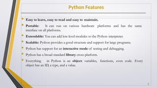 Python Features
 Easy to learn, easy to read and easy to maintain.
 Portable: It can run on various hardware platforms and has the same
interface on all platforms.
 Extendable: You can add low-level modules to the Python interpreter.
 Scalable: Python provides a good structure and support for large programs.
 Python has support for an interactive mode of testing and debugging.
 Python has a broad standard library cross-platform.
 Everything in Python is an object: variables, functions, even code. Every
object has an ID, a type, and a value.
8
 
