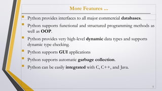 More Features ...
 Python provides interfaces to all major commercial databases.
 Python supports functional and structured programming methods as
well as OOP.
 Python provides very high-level dynamic data types and supports
dynamic type checking.
 Python supports GUI applications
 Python supports automatic garbage collection.
 Python can be easily integrated with C, C++, and Java.
9
 