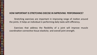 HOW IMPORTANT IS STRETCHING EXECISE IN IMPROVING PERFORMANCE?
Stretching exercises are important in improving range of motion around
the joints. It helps an individual in performing daily tasks with efficiency.
Exercises that address the flexibility of a joint will improve muscle
coordination connective tissue elasticity and overall joint strength.
 