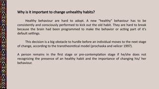 Why is it important to change unhealthy habits?
Healthy behaviour are hard to adopt. A new "healthy" behaviour has to be
consistently and consciously performed to kick out the old habit. They are hard to break
because the brain had been programmed to make the behavior or acting part of it's
default settings.
This decision is a big obstacle to hurdle before an individual moves to the next stage
of change, according to the transtheoretical model (prochaska and velicer 1997).
A person remains in the first stage or pre-contemplation stage if he/she does not
recognizing the presence of an healthy habit and the importance of changing his/ her
behaviour.
 