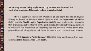 What program are being implemented by national and international
institution encourage Filipinos to reduce physical activity?
There is significant increase in awareness on the health benefits of physical
activity an fitness on Filipinos. Health agencies such as Department of Health
(DOH) and the World Health Organization (WHO) have implemented strategies
that promote an active lifestyle in the past decade. Physical activity programs aim
to decrease the prevalence of sedentary lifestyle because studies show that
physical inactivity is significant risk factor for several non communicable diseases.
WHO (Western Pacific Region ) 2000-65% total death caused by non
communicable disease. 2012 -72% death.
 