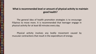 What is recommended level or amount of physical activity to maintain
good health?
The general idea of health promotion strategies is to encourage
Filipinos to move more. It is recommended that teenager engage in
physical activity for at least 60 minutes every day.
Physical activity involves any bodily movement caused by
muscular contractions that result in the expenditure of energy.
 