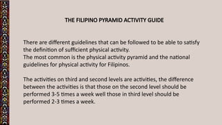 THE FILIPINO PYRAMID ACTIVITY GUIDE
There are different guidelines that can be followed to be able to satisfy
the definition of sufficient physical activity.
The most common is the physical activity pyramid and the national
guidelines for physical activity for Filipinos.
The activities on third and second levels are activities, the difference
between the activities is that those on the second level should be
performed 3-5 times a week well those in third level should be
performed 2-3 times a week.
 