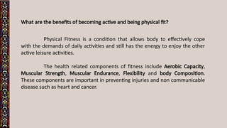 What are the benefits of becoming active and being physical fit?
Physical Fitness is a condition that allows body to effectively cope
with the demands of daily activities and still has the energy to enjoy the other
active leisure activities.
The health related components of fitness include Aerobic Capacity,
Muscular Strength, Muscular Endurance, Flexibility and body Composition.
These components are important in preventing injuries and non communicable
disease such as heart and cancer.
 