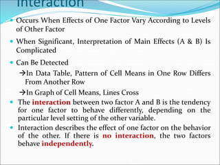 Interaction
 Occurs When Effects of One Factor Vary According to Levels
of Other Factor
 When Significant, Interpretation of Main Effects (A & B) Is
Complicated
 Can Be Detected
In Data Table, Pattern of Cell Means in One Row Differs
From Another Row
In Graph of Cell Means, Lines Cross
 The interaction between two factor A and B is the tendency
for one factor to behave differently, depending on the
particular level setting of the other variable.
 Interaction describes the effect of one factor on the behavior
of the other. If there is no interaction, the two factors
behave independently.
 