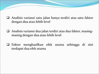  Analisis variansi satu jalan hanya terdiri atas satu faktor
dengan dua atau lebih level
 Analisis variansi dua jalan terdiri atas dua faktor, masing-
masing dengan dua atau lebih level
 Faktor menghasilkan efek utama sehingga di sini
terdapat dua efek utama
 
