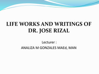 LIFE WORKS AND WRITINGS OF
DR. JOSE RIZAL
Lecturer :
ANALIZA M GONZALES MAEd, MAN
 