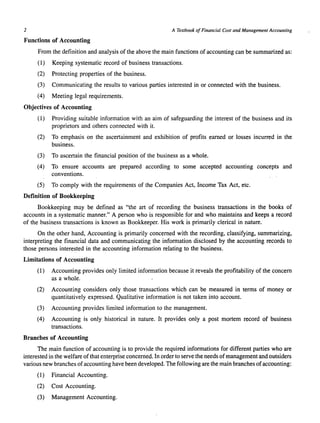 2 A Textbook of Financial Cost and Management Accounting 
Functions of Accounting 
From the definition and analysis of the above the main functions of accounting can be summarized as: 
(1) Keeping systematic record of business transactions. 
(2) Protecting properties of the business. 
(3) Communicating the results to various parties interested in or connected with the business. 
(4) Meeting legal requirements. 
Objectives of Accounting 
(1) Providing suitable information with an aim of safeguarding the interest of the business and its 
proprietors and others connected with it. 
(2) To emphasis on the ascertainment and exhibition of profits earned or losses incurred in the 
business. 
(3) To ascertain the financial position of the business as a whole. 
(4) To ensure accounts are prepared according to some accepted accounting concepts and 
conventions. 
(5) To comply with the requirements of the Companies Act, Income Tax Act, etc. 
Definition of Bookkeeping 
Bookkeeping may be defined as "the art of recording the business transactions in the books of 
accounts in a systematic manner." A person who is responsible for and who maintains and keeps a record 
of the business transactions is known as Bookkeeper. His work is primarily clerical in nature. 
On the other hand, Accounting is primarily concerned with the recording, classifying, summarizing, 
interpreting the financial data and communicating the information disclosed by the accounting records to 
those persons interested in the accounting information relating to the business. 
Limitations of Accounting 
(1) Accounting provides only limited information because it reveals the profitability of the concern 
as a whole. 
(2) Accounting considers only those transactions which can be measured in terms of money or 
quantitatively expressed. Qualitative information is not taken into account. 
(3) Accounting provides limited information to the management. 
(4) Accounting is only historical in nature. It provides only a post mortem record of business 
transactions. 
Branches of Accounting 
The main function of accounting is to provide the required informations for different parties who are 
interested in the welfare of that enterprise concerned. In order to serve the needs of management and outsiders 
various new branches of accounting have been developed. The following are the main branches of accounting: 
(1) Financial Accounting. 
(2) Cost Accounting. 
(3) Management Accounting. 
 