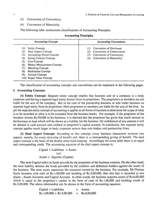 -I A Textbook of Financial Cost and Management AccOlllllillg 
(3) Convention of Consistency. 
(4) Convention of Materiality. 
The following table summarizes classifications of Accounting Principles: 
Accounting Principles 
Accounting Concept 
(1) Entity Concept 
(2) Dual Aspect Concept 
(3) Accounting Period Concept 
(4) Going Concern Concept 
(5) Cost Concept 
(6) Money Measurement Concept 
(7) Matching Concept 
(8) Realization Concept 
(9) Accrual Concept 
(10) Rupee Value Concept 
Accounting Conventions 
(1) Convention of Disclosure 
(2) Convention of Conservatism 
(3) Convention of Consistency 
(4) Convention of Materiality 
The classification of accounting concepts and conventions can be explained in the following pages. 
I. Accounting Concepts 
(1) Entity Concept: Separate entity concept implies that business unit or a company is a body 
corporate and having a separate legal entity distinct from its proprietors. The proprietors or members are not 
liable for the acts of the company. But in the case of the partnership business or sole trader business no 
separate legal entity from its proprietors. Here proprietors or members are liable for the acts of the firm. As 
per the separate entity concept of accounting it applies to all forms of business to determine the scope of what 
is to be recorded or what is to be excluded from the business books. For example, if the proprietor of the 
business invests Rs.50,000 in his business, it is deemed that the proprietor has given that much amount to 
the business as loan which will be shown as a liability for the business. On withdrawal of any amount it will 
be debited in cash account and credited in proprietor's capital account. In conclusion, this separate entity 
concept applies much larger in body corporate sectors than sole traders and partnership firms. 
(2) Dual Aspect Concept: According to this concept, every business transaction involves two 
aspects, namely, for every receiving of benefit and. there is a corresponding giving of benefit. The dual 
aspect concept is the basis of the double entry book keeping. Accordingly for every debit there is an equal 
and corresponding credit. The accounting equation of the dual aspect concept is: 
Capital + Liabilities = Assets 
(or) 
Assets = Equities (Capital) 
The term Capital refers to funds provide by the proprietor of the business concern. On the other hand, 
the term liability denotes the funds provided by the creditors and debenture holders against the assets of 
the business. The term assets represents the resources owned by the business. For example, Mr.Thomas 
Starts business with cash of Rs.l ,00,000 and building of Rs.5,00,000, then this fact is recorded at two 
places; Assets Accounts and Capital Account. In other words, the business acquires assets of Rs.6,00,000 
which is equal to the proprietor's capital in the form of cash of Rs.l,OO,OOO and building worth of 
Rs.5,00,000. The above relationship can be shown in the form of accounting equation: 
Capital + Liabilities 
Rs.l,OO,OOO + Rs.5,00,000 
= Assets 
= Rs.6,OO,OOO 
 