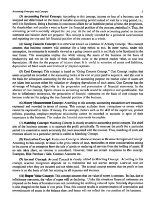 Accounting Principles and Concepts 5 
(3) Accounting Period Concept: According to this concept, income or loss of a business can be 
analysed and determined on the basis of suitable accounting period instead of wait for a long period, Le., 
until it is liquidated. Being a business in continuous affairs for an indefinite period of time, the proprietors, 
the shareholders and outsiders want to know the financial position of the concern, periodically. Thus, the 
accounting period is normally adopted for one year. At the end of the each accounting period an income 
statement and balance sheet are prepared. This concept is simply intended for a periodical ascertainment 
and reporting the true and fair financial position of the concern as a whole. 
(4) Going Concern Concept: It is otherwise known as Continue of Activity Concept. This concept 
assumes that business concern will continue for a long period to exit. In other w.ords, under this 
assumption, the enterprise is normally viewed as a going concern and it is not likely to be liquidated in the 
near future. This assumption implies that while valuing the assets of the business on the basis of 
productivity and not on the basis of their realizable value or the present market value, at cost less 
depreciation till date for the purpose of balance sheet. It is useful in valuation of assets and liabilities, 
depreciation of fixed assets and treatment of prepaid expenses. 
(5) Cost Concept: This concept is based on "Going Concern Concept." Cost Concept implies that 
assets acquired are recorded in the accounting books at the cost or price paid to acquire it. And this cost is 
the basis for subsequent accounting for the asset. For accounting purpose the market value of assets are 
not taken into account either for valuation or charging depreciation of such assets. Cost Concept has the 
advantage of bringing objectivity in the preparation and presentation of financial statements. In the 
absence of cost concept, figures shown in accounting records would be subjective and questionable. But 
due to inflationary tendencies, the preparation of financial statements on the basis of cost concept has 
become irrelevant for judging the true financial position of the business. 
(6) Money Measurement Concept: According to this concept, accounting transactions are measured, 
expressed and recorded in terms of money. This concept excludes those transactions or events which 
cannot be expressed in terms of money. For example, factors such as the skill of the supervisor, product 
policies, planning, employer-employee relationship cannot be recorded in accounts in spite of their 
importance to the business. This makes the financial statements incomplete. 
(7) Matching Concept: Matching Concept is closely related to accounting period concept. The chief 
aim of the business concern is to ascertain the profit periodically. To measure the profit for a particular 
period it is essential to match accurately the costs associated with the revenue. Thus, matching of costs and 
revenues related to a particular period is called as Matching Concept. 
(8) Realization Concept: Realization Concept is otherwise known as Revenue Recognition Concept. 
According to this concept, revenue is the gross inflow of cash, receivables or other considerations arising 
in the course of an enterprise from the sale of goods or rendering of services from the holding of assets. If 
no sale takes place, no revenue is considered. However, there are certain exceptions to this concept. 
Examples, Hire Purchase / Sale, Contract Accounts etc. 
(9) Accrual Concept: Accrual Concept is closely related to Matching Concept. According to this 
concept, revenue recognition depends on its realization and not accrual receipt. Likewise cost are 
recognized when they are incurred and not when paid. The accrual concept ensures that the profit or loss 
shown is on the basis of full fact relating to all expenses and incomes. 
(10) Rupee Value Concept: This concept assumes that the value of rupee is constant. In fact, due to 
inflationary pressures, the value of rupee will be declining. Under this situations financial statements are 
prepared on the basis of historical costs not considering the declining value of rupee. Similarly depreciation 
is also charged on the basis of cost price. Thus, this concept results in underestimation of depreciation and 
overestimation of assets in the balance sheet and hence will not reflect the true position of the business. 
 