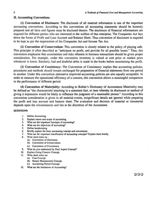 6 A Textbook of Financial Cost and Management Accounting 
II. Accounting Conventions 
(1) Convention of Disclosure: The disclosure of all material information is one of the important 
accounting conventions. According to this conventions all accounting statements should be honestly 
prepared and all facts and figures must be disclosed therein. The disclosure of financial informations are 
required for different parties who are interested in the welfare of that enterprise. The Companies Act lays 
down the forms of Profit and Loss Account and Balance Sheet. Thus convention of disclosure is required 
to be kept as per the requirement of the Companies Act and Income Tax Act. 
(2) Convention of Conservatism: This convention is closely related to the policy of playing safe. 
This principle is" often described as "anticipate no profit, and provide for all possible losses." Thus, this 
convention emphasise that uncertainties and risks inherent in business transactions should be given proper 
consideration. For example, under this convention inventory is valued at cost price or market price 
whichever is lower. Similarly, bad and doubtful debts is made in the books before ascertaining the profit. 
(3) Convention of Consistency: The Convention of Consistency implies that accounting policies, 
procedures and methods should remain unchanged for preparation of financial statements from one period 
to another. Under this convention alternative improved accounting policies are also equally acceptable. In 
order to measure the operational efficiency of a concern, this convention allows a meaningful comparison 
in the performance of different period. 
(4) Convention of Materiality: According to Kohler's Dictionary of Accountants Materiality may 
be defined as "the characteristid attaching to a statement fact, or item whereby its disclosure or method of 
giving it expression would be likely to influence the judgment of a reasonable person." According to this 
convention consideration is given to all material events, insignificant details are ignored while preparing 
the profit and loss account and balance sheet. The evaluation and decision of material or immaterial 
depends upon the circumstances and lies at the discretion of the Accountant. 
QUESTIONS 
1. Define Accounting. 
2. Explain nature and scope of accounting. 
3. What are the important functions of accounting? 
4. What are the objectives of ac~ounting? 
5. Define bookkeeping. 
6. Briefly explain the basic accounting concept and conventions. 
7. What are the important classification of accounting concepts? Explain them briefly. 
8. Write short notes on : 
(a) Convention of Disclosure. 
(b) Convention of Conservatism. 
(c) Convention of Consistency. 
9. What do you understand by Dual Aspect Concept? 
10. Explain Going Concern Concept. 
11. Write short notes on: 
(a) Cost Concept. 
(b) Money Measurement Concept. 
(c) Accounting Period Concept. 
12. What are the limitations of Accounting? 
DOD 
