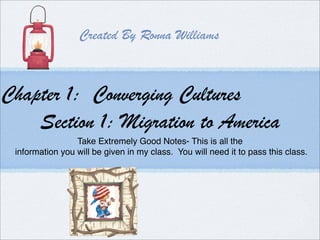 Created By Ronna Williams



Chapter 1: Converging Cultures
    Section 1: Migration to America
                 Take Extremely Good Notes- This is all the
 information you will be given in my class. You will need it to pass this class.
 