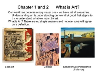 Chapter 1 and 2  What is Art? Our world has become a very visual one - we have art all around us. Understanding art is understanding our world! A good first step is to try to understand what we mean by art. What is Art? There are no single answers and not everyone will agree on a definition.  Book art Collage Salvador Dali Persistence  of Memory 