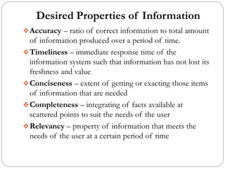 Desired Properties of Information
❖Accuracy – ratio of correct information to total amount
of information produced over a period of time.
❖Timeliness – immediate response time of the
information system such that information has not lost its
freshness and value
❖Conciseness – extent of getting or exacting those items
of information that are needed
❖Completeness – integrating of facts available at
scattered points to suit the needs of the user
❖Relevancy – property of information that meets the
needs of the user at a certain period of time
 