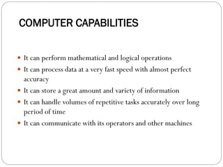 COMPUTER CAPABILITIES
 It can perform mathematical and logical operations
 It can process data at a very fast speed with almost perfect
accuracy
 It can store a great amount and variety of information
 It can handle volumes of repetitive tasks accurately over long
period of time
 It can communicate with its operators and other machines
 