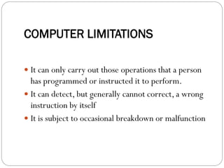 COMPUTER LIMITATIONS
 It can only carry out those operations that a person
has programmed or instructed it to perform.
 It can detect, but generally cannot correct, a wrong
instruction by itself
 It is subject to occasional breakdown or malfunction
 