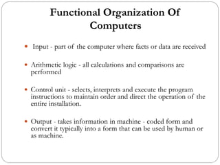 Functional Organization Of
Computers
 Input - part of the computer where facts or data are received
 Arithmetic logic - all calculations and comparisons are
performed
 Control unit - selects, interprets and execute the program
instructions to maintain order and direct the operation of the
entire installation.
 Output - takes information in machine - coded form and
convert it typically into a form that can be used by human or
as machine.
 