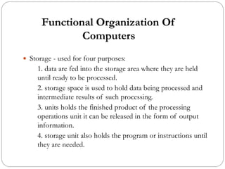 Functional Organization Of
Computers
 Storage - used for four purposes:
1. data are fed into the storage area where they are held
until ready to be processed.
2. storage space is used to hold data being processed and
intermediate results of such processing.
3. units holds the finished product of the processing
operations unit it can be released in the form of output
information.
4. storage unit also holds the program or instructions until
they are needed.
 