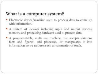 What is a computer system?
▪ Electronic device/machine used to process data to come up
with information.
▪ A system of devices including input and output devices,
memory, and processing hardware used to process data.
▪ A programmable, multi use machine that accepts data-raw
facts and figures- and processes, or manipulates it into
information so we can use, such as summaries or totals.
 