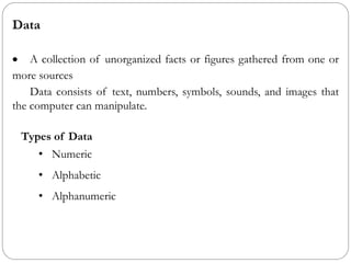 Data
• A collection of unorganized facts or figures gathered from one or
more sources
Data consists of text, numbers, symbols, sounds, and images that
the computer can manipulate.
Types of Data
• Numeric
• Alphabetic
• Alphanumeric
 
