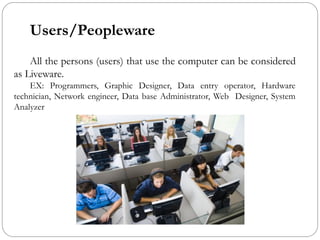 Users/Peopleware
All the persons (users) that use the computer can be considered
as Liveware.
EX: Programmers, Graphic Designer, Data entry operator, Hardware
technician, Network engineer, Data base Administrator, Web Designer, System
Analyzer
 