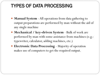 TYPES OF DATA PROCESSING
 Manual System -All operations from data gathering to
output preparations are performed by man without the aid of
any single machine
 Mechanical / key-driven System - Bulk of work are
performed by man with some assistance from machines (e.g.:
typewriter, calculator, adding machines, etc.)
 Electronic Data Processing - Majority of operation
makes use of computers to get the required output.
 