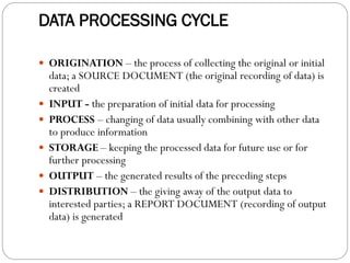 DATA PROCESSING CYCLE
 ORIGINATION – the process of collecting the original or initial
data; a SOURCE DOCUMENT (the original recording of data) is
created
 INPUT - the preparation of initial data for processing
 PROCESS – changing of data usually combining with other data
to produce information
 STORAGE – keeping the processed data for future use or for
further processing
 OUTPUT – the generated results of the preceding steps
 DISTRIBUTION – the giving away of the output data to
interested parties; a REPORT DOCUMENT (recording of output
data) is generated
 