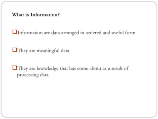 What is Information?
❑Information are data arranged in ordered and useful form.
❑They are meaningful data.
❑They are knowledge that has come about as a result of
processing data.
 
