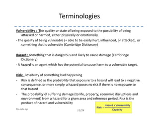 Terminologies
Vulnerability : The quality or state of being exposed to the possibility of being
attacked or harmed, either physically or emotionally.
- The quality of being vulnerable (= able to be easily hurt, influenced, or attacked), or
something that is vulnerable (Cambridge Dictionary)
Hazard : something that is dangerous and likely to cause damage (Cambridge
Dictionary)
11/24Pu.edu.np
- A hazard is an agent which has the potential to cause harm to a vulnerable target.
Risk: Possibility of something bad happening
- Risk is defined as the probability that exposure to a hazard will lead to a negative
consequence, or more simply, a hazard poses no risk if there is no exposure to
that hazard
- The probability of suffering damage (to life, property, economic disruptions and
environment) from a hazard for a given area and reference period. Risk is the
product of hazard and vulnerability
 
