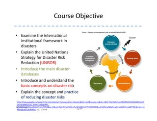 Course Objective
• Examine the international
institutional framework in
disasters
• Explain the United Nations
Strategy for Disaster Risk
Reduction (UNISDR)
2/24Pu.edu.np
Reduction (UNISDR)
• Introduce the main disaster
databases
• Introduce and understand the
basic concepts on disaster risk
• Explain the concept and practice
of reducing disaster risks
https://www.google.com/search?q=international+framework+on+disaster&tbm=isch&source=iu&ictx=1&fir=MyrNxfHmsnC8eM%253A%252CDHCwXt
O62Vy3yM%252C_&vet=1&usg=AI4_-
kThGkUDq913dpxeBokGfsnZwfR05Q&sa=X&ved=2ahUKEwj7s8Oos7viAhUEWCsKHTUID4EQ9QEwAHoECAwQBg#imgdii=q1kpR1EmqSZ7HM:&imgrc=m
NfsrXg63szTjM:&vet=1 (5/27/2019)
 