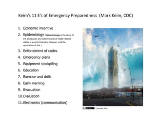 Keim’s 11 E’s of Emergency Preparedness (Mark Keim, CDC)
1. Economic incentive
2. Epidemiology (Epidemiology is the study of
the distribution and determinants of health-related
states or events (including disease), and the
application of this .)
3. Enforcement of codes
4. Emergency plans
5. Equipment stockpiling
6. Education
7. Exercise and drills
8. Early warning
9. Evacuation
10.Evaluation
11.Electronics (communication)
tj.blackwell, flickr
 
