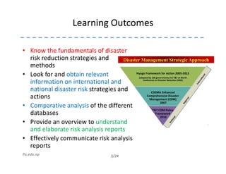 Learning Outcomes
• Know the fundamentals of disaster
risk reduction strategies and
methods
• Look for and obtain relevant
information on international and
national disaster risk strategies and
3/24Pu.edu.np
national disaster risk strategies and
actions
• Comparative analysis of the different
databases
• Provide an overview to understand
and elaborate risk analysis reports
• Effectively communicate risk analysis
reports
 