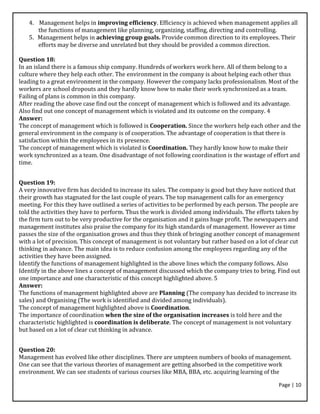 Page | 10
4. Management helps in improving efficiency. Efficiency is achieved when management applies all
the functions of management like planning, organizing, staffing, directing and controlling.
5. Management helps in achieving group goals. Provide common direction to its employees. Their
efforts may be diverse and unrelated but they should be provided a common direction.
Question 18:
In an island there is a famous ship company. Hundreds of workers work here. All of them belong to a
culture where they help each other. The environment in the company is about helping each other thus
leading to a great environment in the company. However the company lacks professionalism. Most of the
workers are school dropouts and they hardly know how to make their work synchronized as a team.
Failing of plans is common in this company.
After reading the above case find out the concept of management which is followed and its advantage.
Also find out one concept of management which is violated and its outcome on the company. 4
Answer:
The concept of management which is followed is Cooperation. Since the workers help each other and the
general environment in the company is of cooperation. The advantage of cooperation is that there is
satisfaction within the employees in its presence.
The concept of management which is violated is Coordination. They hardly know how to make their
work synchronized as a team. One disadvantage of not following coordination is the wastage of effort and
time.
Question 19:
A very innovative firm has decided to increase its sales. The company is good but they have noticed that
their growth has stagnated for the last couple of years. The top management calls for an emergency
meeting. For this they have outlined a series of activities to be performed by each person. The people are
told the activities they have to perform. Thus the work is divided among individuals. The efforts taken by
the firm turn out to be very productive for the organisation and it gains huge profit. The newspapers and
management institutes also praise the company for its high standards of management. However as time
passes the size of the organisation grows and thus they think of bringing another concept of management
with a lot of precision. This concept of management is not voluntary but rather based on a lot of clear cut
thinking in advance. The main idea is to reduce confusion among the employees regarding any of the
activities they have been assigned.
Identify the functions of management highlighted in the above lines which the company follows. Also
Identify in the above lines a concept of management discussed which the company tries to bring. Find out
one importance and one characteristic of this concept highlighted above. 5
Answer:
The functions of management highlighted above are Planning (The company has decided to increase its
sales) and Organising (The work is identified and divided among individuals).
The concept of management highlighted above is Coordination.
The importance of coordination when the size of the organisation increases is told here and the
characteristic highlighted is coordination is deliberate. The concept of management is not voluntary
but based on a lot of clear cut thinking in advance.
Question 20:
Management has evolved like other disciplines. There are umpteen numbers of books of management.
One can see that the various theories of management are getting absorbed in the competitive work
environment. We can see students of various courses like MBA, BBA, etc. acquiring learning of the
 